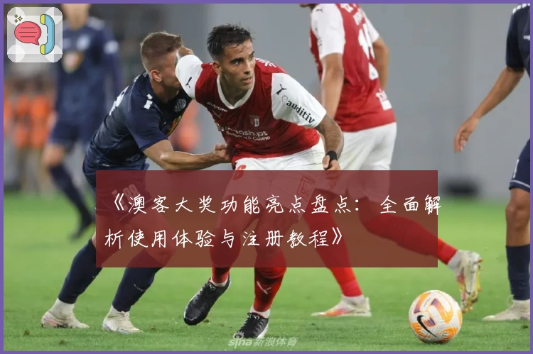 《澳客大奖功能亮点盘点：全面解析使用体验与注册教程》