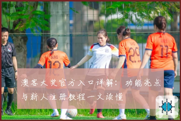 澳客大奖官方入口详解：功能亮点与新人注册教程一文读懂