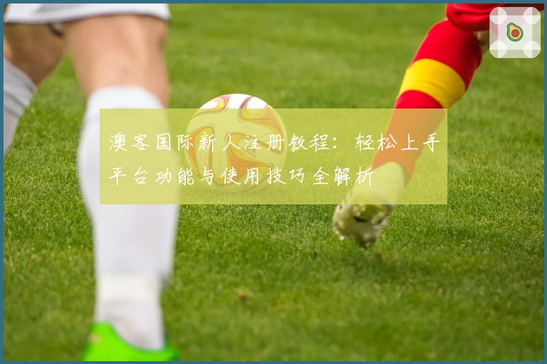 澳客国际新人注册教程：轻松上手平台功能与使用技巧全解析