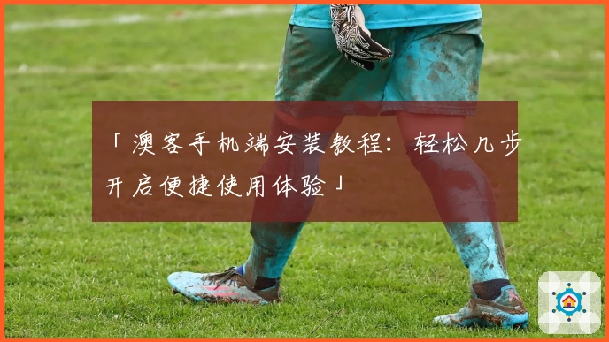 「澳客手机端安装教程：轻松几步开启便捷使用体验」