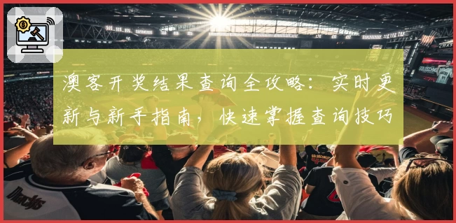 澳客开奖结果查询全攻略：实时更新与新手指南，快速掌握查询技巧