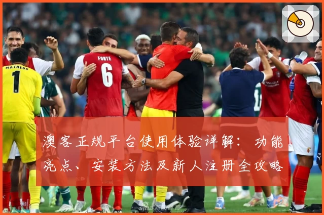 澳客正规平台使用体验详解：功能亮点、安装方法及新人注册全攻略
