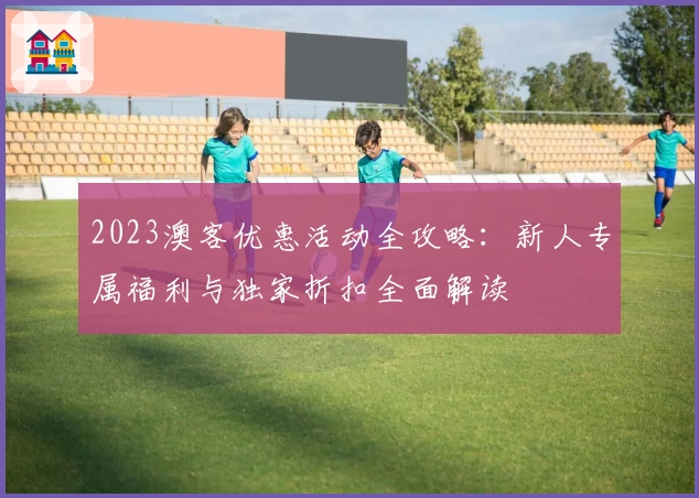 2023澳客优惠活动全攻略：新人专属福利与独家折扣全面解读