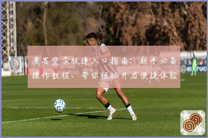 澳客登录极速入口指南：新手必备操作教程，带你轻松开启便捷体验