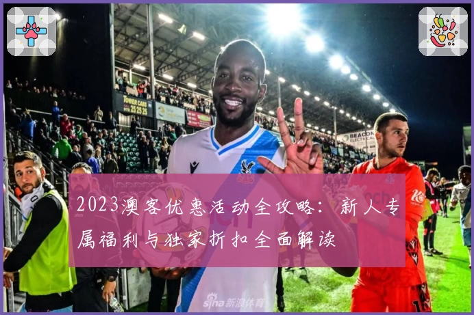 2023澳客优惠活动全攻略：新人专属福利与独家折扣全面解读