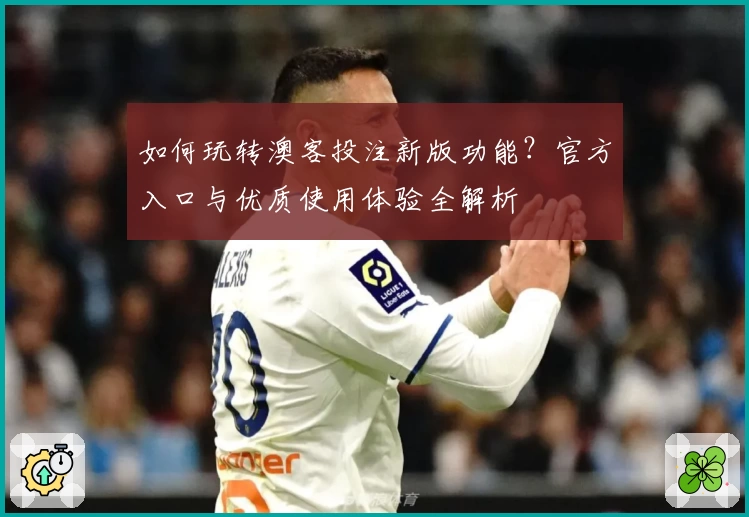 如何玩转澳客投注新版功能？官方入口与优质使用体验全解析