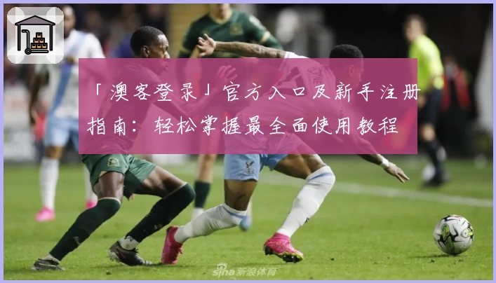 「澳客登录」官方入口及新手注册指南：轻松掌握最全面使用教程