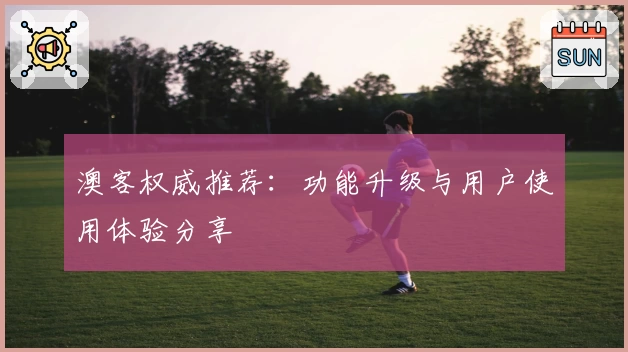 澳客权威推荐：功能升级与用户使用体验分享