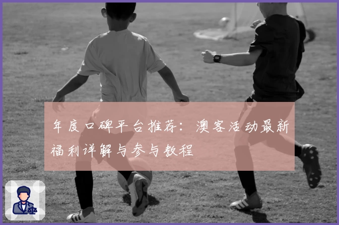 年度口碑平台推荐：澳客活动最新福利详解与参与教程