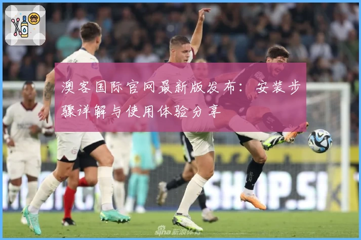 澳客国际官网最新版发布：安装步骤详解与使用体验分享