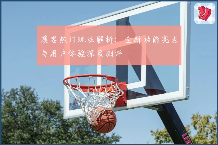 澳客热门玩法解析:全新功能亮点与用户体验深度测评