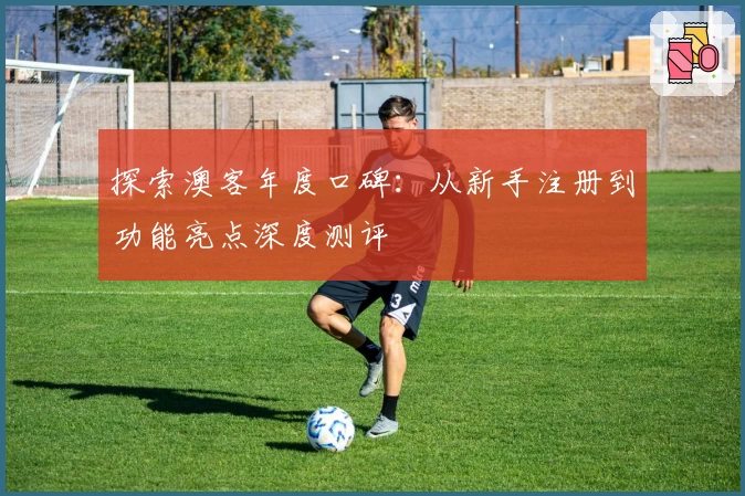 探索澳客年度口碑：从新手注册到功能亮点深度测评