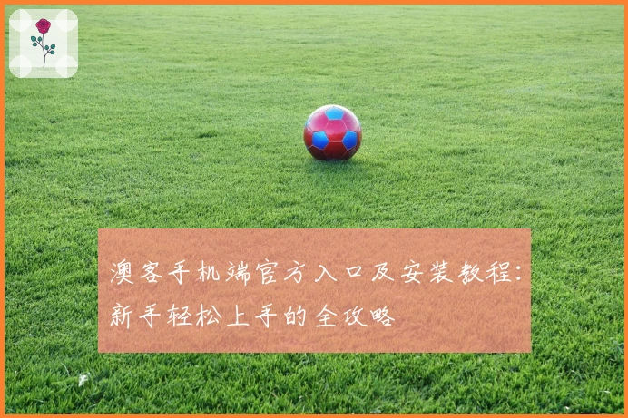 澳客手机端官方入口及安装教程：新手轻松上手的全攻略