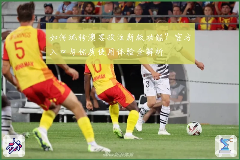 如何玩转澳客投注新版功能？官方入口与优质使用体验全解析