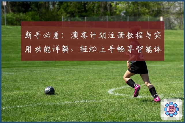 新手必看：澳客计划注册教程与实用功能详解，轻松上手畅享智能体验