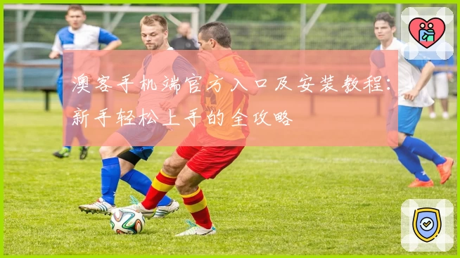 澳客手机端官方入口及安装教程：新手轻松上手的全攻略