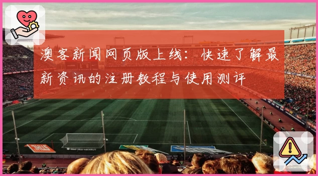 澳客新闻网页版上线：快速了解最新资讯的注册教程与使用测评