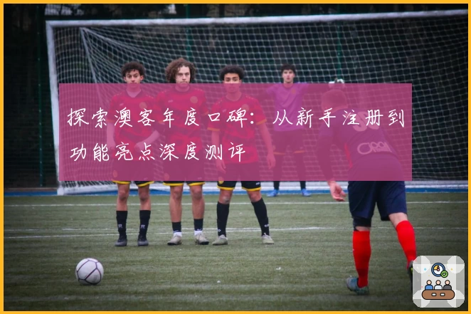 探索澳客年度口碑：从新手注册到功能亮点深度测评