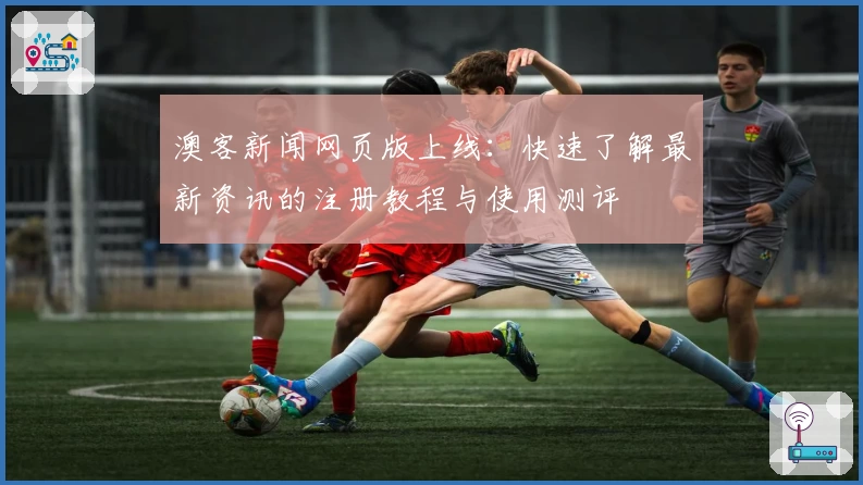 澳客新闻网页版上线：快速了解最新资讯的注册教程与使用测评